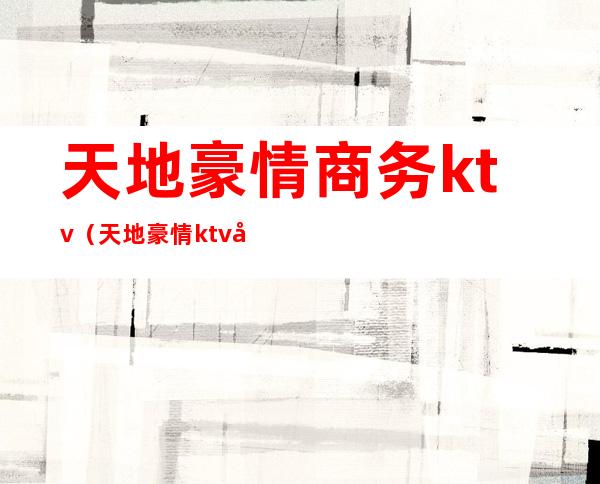 天地豪情商务ktv（天地豪情ktv商务会所）