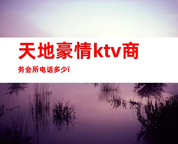 天地豪情ktv商务会所电话多少（天地豪情ktv商务会所电话多少号）