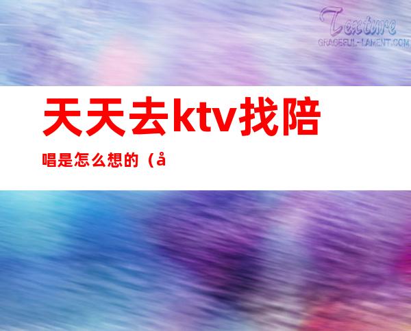 天天去ktv找陪唱是怎么想的（去ktv都会叫陪唱吗）