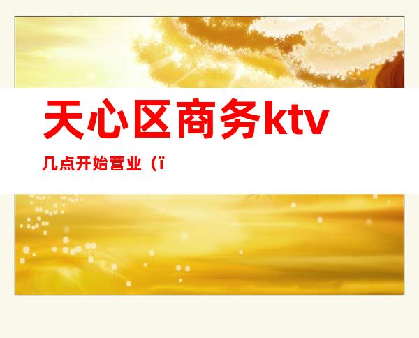 天心区商务ktv几点开始营业（）