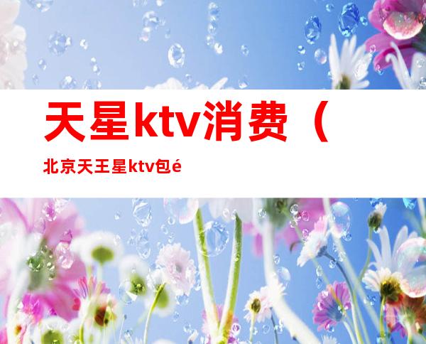 天星ktv消费（北京天王星ktv包间价格）