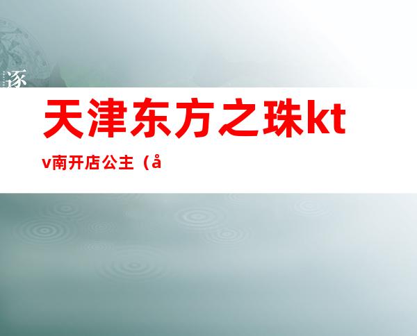 天津东方之珠ktv南开店公主（天津东方之珠ktv电话预约订房电话）