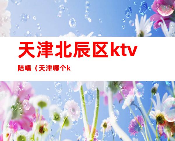 天津北辰区ktv陪唱（天津哪个ktv有男陪唱）