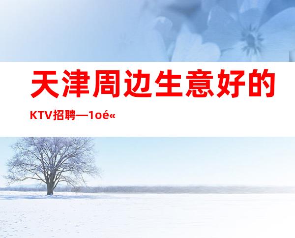 天津周边生意好的KTV招聘—1o高薪—欢迎你的联系