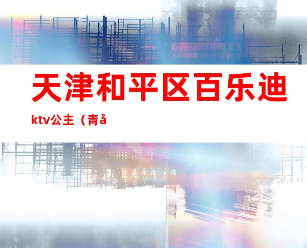 天津和平区百乐迪ktv公主（青岛同乐迪ktv有公主吗）