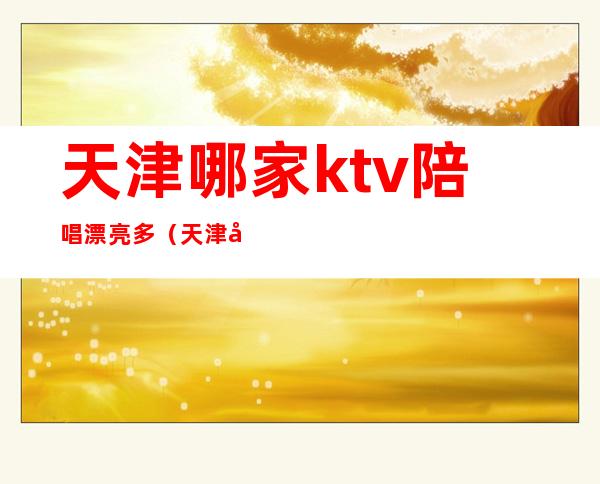 天津哪家ktv陪唱漂亮多（天津哪家ktv好玩陪酒便宜）