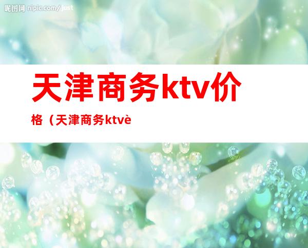 天津商务ktv价格（天津商务ktv订房）