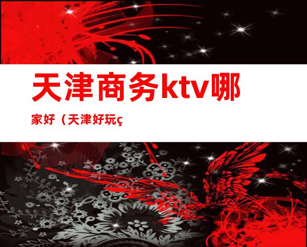 天津商务ktv哪家好（天津好玩的夜总会商务KTV）