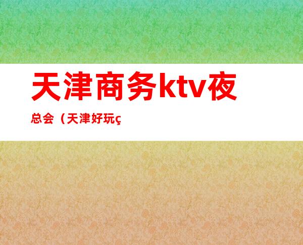 天津商务ktv夜总会（天津好玩的ktv夜总会）