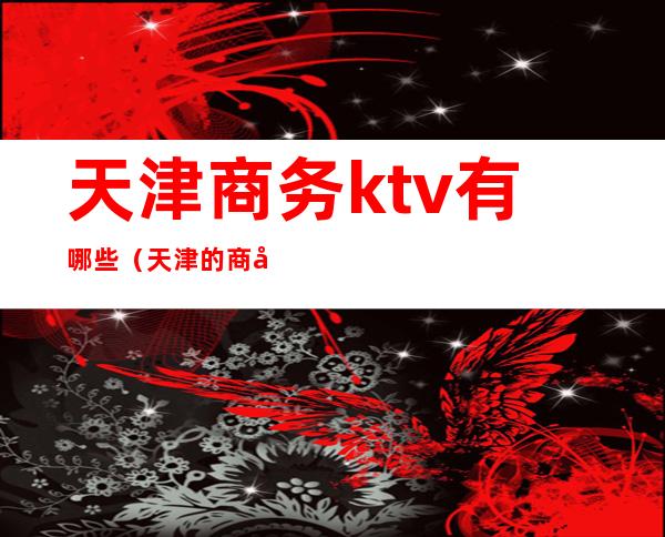 天津商务ktv有哪些（天津的商务ktv有哪些）