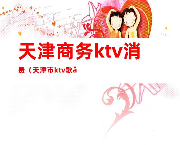 天津商务ktv消费（天津市ktv歌厅有哪些）