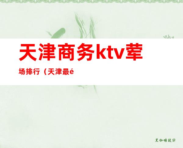 天津商务ktv荤场排行（天津最高档的ktv）