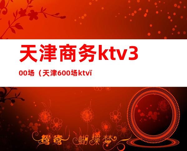 天津商务ktv300场（天津600场ktv）