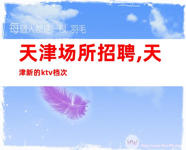 天津场所招聘,天津新的ktv档次高随意请假夜以继日