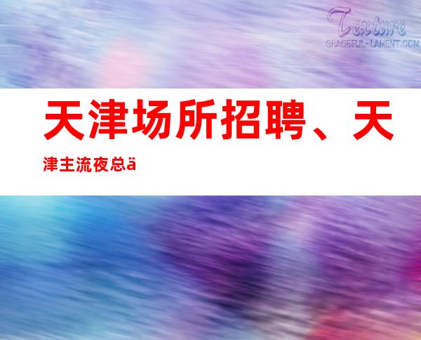 天津场所招聘、天津主流夜总会没有任务不卡身高只看颜子