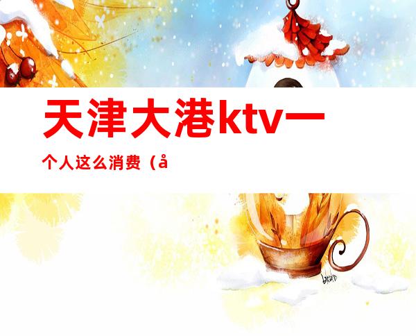 天津大港ktv一个人这么消费（天津老百姓ktv）