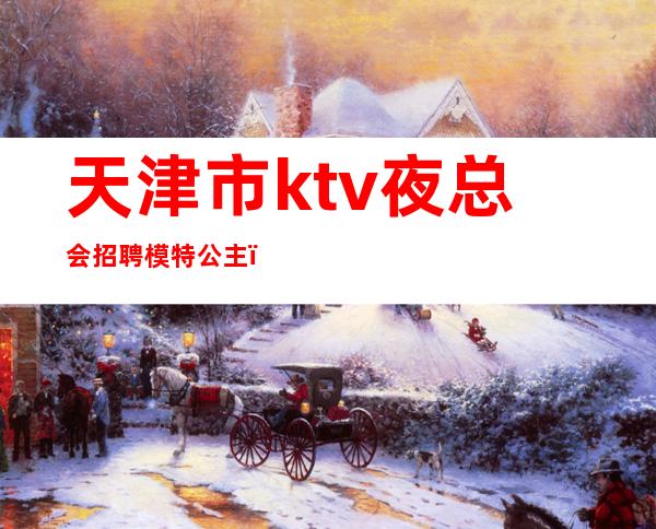 天津市ktv夜总会招聘模特公主（天津夜场公主招聘）