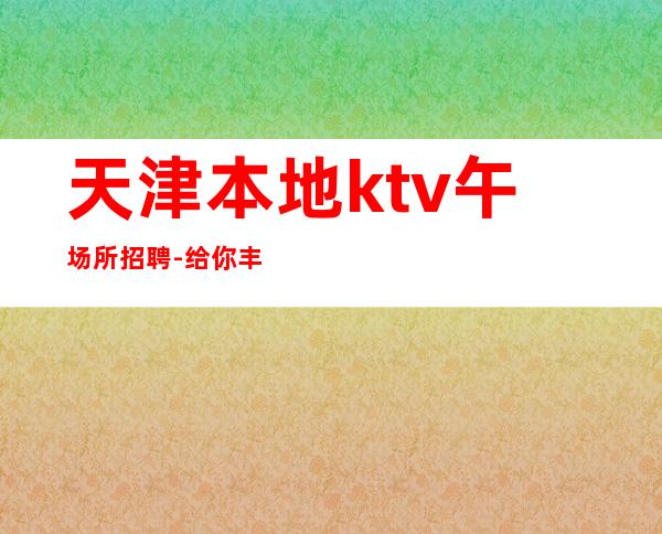 天津本地ktv午场所招聘-给你丰厚的回报