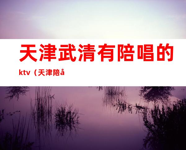 天津武清有陪唱的ktv（天津陪唱多少钱）