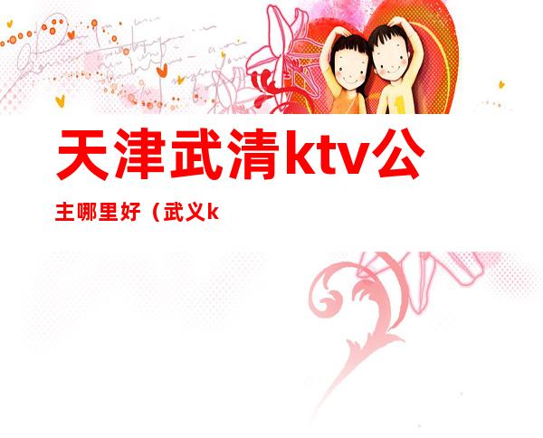 天津武清ktv公主哪里好（武义ktv公主哪个好）