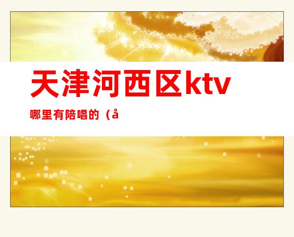 天津河西区ktv哪里有陪唱的（天津西青陪唱ktv）