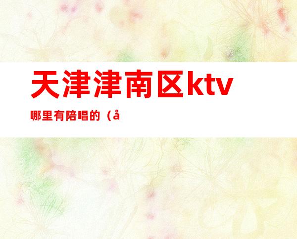 天津津南区ktv哪里有陪唱的（天津河东区ktv带陪唱）