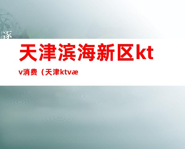 天津滨海新区ktv消费（天津ktv消费是多少）