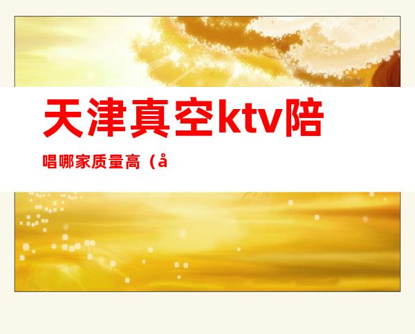 天津真空ktv陪唱哪家质量高（天津北辰ktv哪有陪唱的）