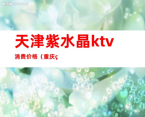 天津紫水晶ktv消费价格（重庆紫水晶ktv地址）