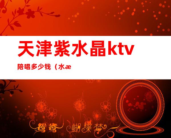 天津紫水晶ktv陪唱多少钱（水晶天使ktv陪唱多少钱）