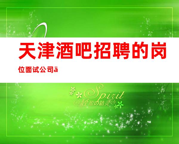 天津酒吧招聘的岗位面试公司不会以任何理由向应聘者收费