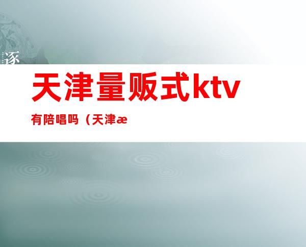 天津量贩式ktv有陪唱吗（天津津南区ktv哪里有陪唱的）