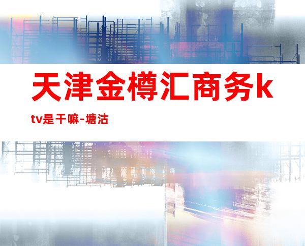 天津金樽汇商务ktv是干嘛-塘沽金樽汇是夜总会么