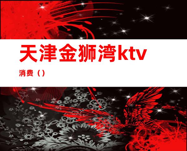 天津金狮湾ktv消费（）