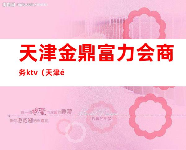 天津金鼎富力会商务ktv（天津金鼎富丽会地址）