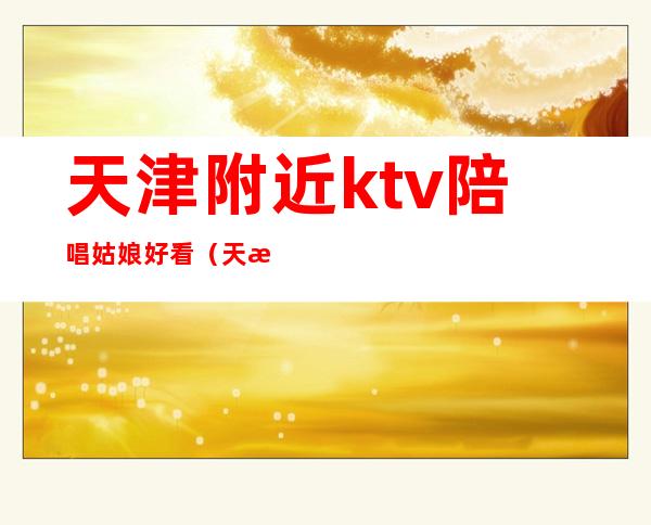 天津附近ktv陪唱姑娘好看（天津歌厅陪唱）