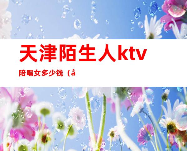 天津陌生人ktv陪唱女多少钱（天津ktv女孩多少钱陪唱）