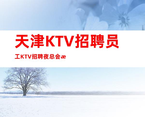 天津KTV招聘员工 KTV招聘 夜总会招聘-场子缺人来就上班