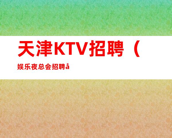 天津KTV招聘（娱乐夜总会招聘员工）每天结工资报销机票提供住宿