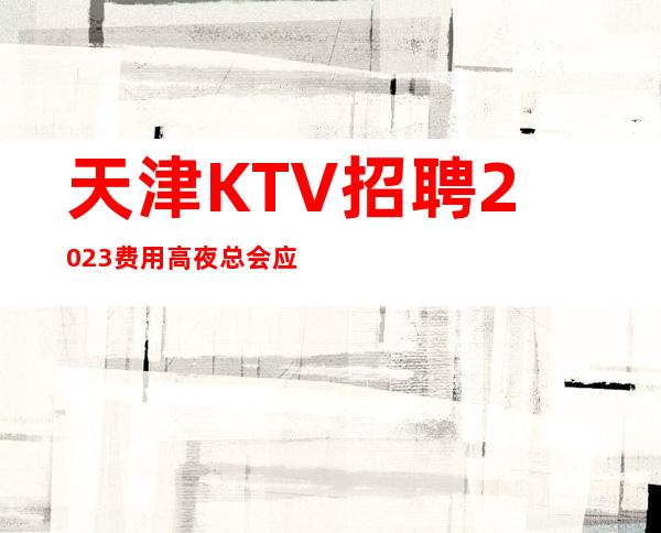 天津KTV招聘2023费用高夜总会应聘全职