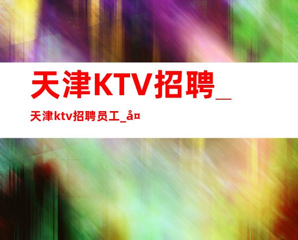 天津KTV招聘_天津ktv招聘员工_天津四海增辉