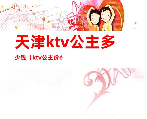 天津ktv公主多少钱（ktv公主价钱）