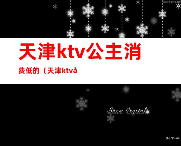 天津ktv公主消费低的（天津ktv公主消费低的有哪些）