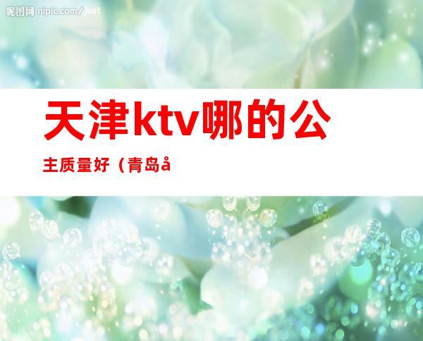 天津ktv哪的公主质量好（青岛哪个ktv公主最好）