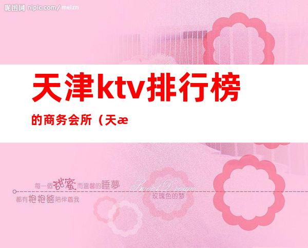 天津ktv排行榜的商务会所（天津高端ktv排名）