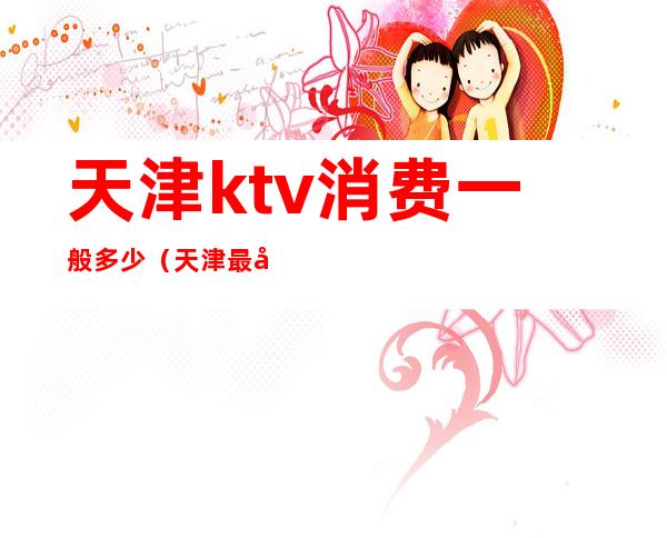 天津ktv消费一般多少（天津最大的KTV）