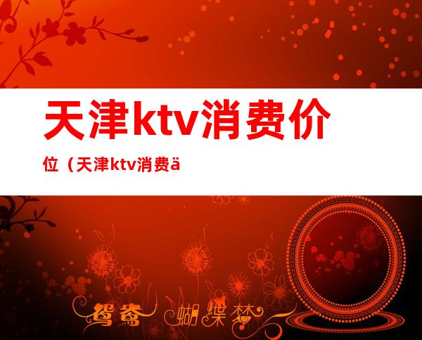 天津ktv消费价位（天津ktv消费价位表）