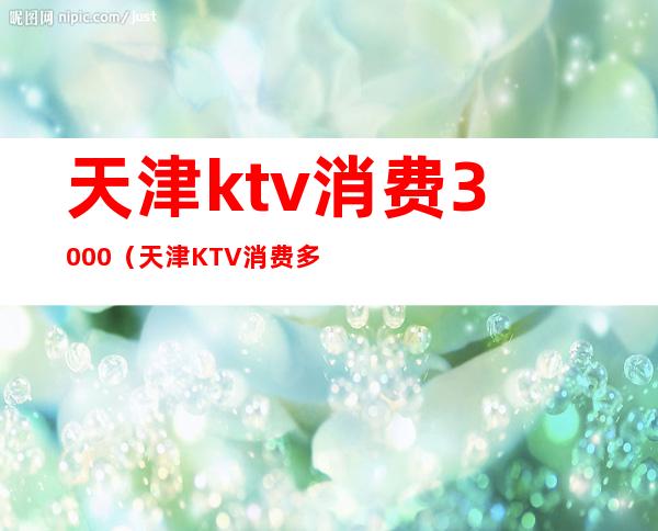 天津ktv消费3000（天津KTV消费多少）