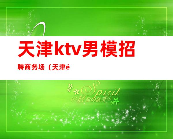 天津ktv男模招聘商务场（天津酒吧男模招聘）