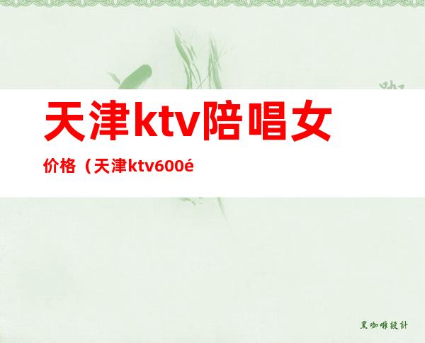 天津ktv陪唱女价格（天津ktv600陪唱）